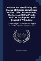 Reasons for Establishing the Colony of Georgia, with Regard to the Trade of Great Britain, the Increase of Our People, and the Employment and Support It Will Afford to Great Numbers of Our Own Poor, a 1014778565 Book Cover