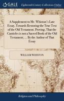 A supplement to Mr. Whiston's late essay, towards restoring the true text of the Old Testament. Proving, that the Canticles is not a sacred book of the Old Testament; ... By the author of that essay. 1170953697 Book Cover