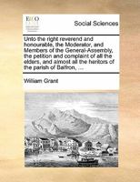 Unto the right reverend and honourable, the Moderator, and Members of the General-Assembly, the petition and complaint of all the elders, and almost all the heritors of the parish of Balfron, ... 1171388411 Book Cover