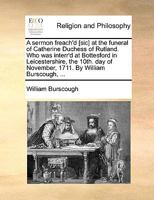 A sermon freach'd [sic] at the funeral of Catherine Duchess of Rutland. Who was interr'd at Bottesford in Leicestershire, the 10th. day of November, 1711. By William Burscough, ... 1170460976 Book Cover