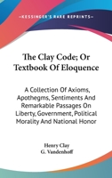 The Clay Code; Or Textbook Of Eloquence: A Collection Of Axioms, Apothegms, Sentiments And Remarkable Passages On Liberty, Government, Political Morality And National Honor 0548312494 Book Cover