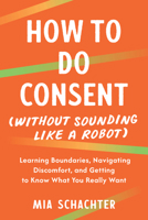 How to Do Consent (without Sounding Like a Robot): Learning Boundaries, Navigating Discomfort, and Getting to Know What You Really Want B0G7CBWKZS Book Cover
