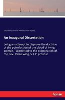 An inaugural dissertation: being an attempt to disprove the doctrine of the putrefaction of the blood of living animals. Submitted to the examination of the Rev. John Ewing 333739485X Book Cover