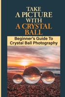 Take A Picture With A Crystal Ball: Beginner's Guide To Crystal Ball Photography: Crystal Ball For Photography B09DJFZGYL Book Cover