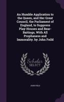 An Humble Application to the Queen, and Her Great Council, the Parliament of England, to Suppress Play-Houses and Bear-Baitings, With All Prophaness and Immorality. by John Feild 1359275827 Book Cover