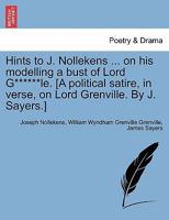Hints to J. Nollekens ... on his modelling a bust of Lord G******le. [A political satire, in verse, on Lord Grenville. By J. Sayers.] 1241023859 Book Cover