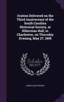 Oration Delivered on the Third Anniversary of the South Carolina Historical Society, at Hibernian Hall, in Charleston, on Thursday Evening, May 27, 1858 1359464166 Book Cover