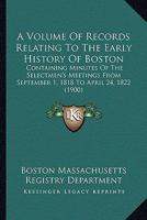 A Volume Of Records Relating To The Early History Of Boston: Containing Minutes Of The Selectmen's Meetings From September 1, 1818 To April 24, 1822 0548822530 Book Cover