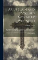 Arius Slain and Socinus Mortally Wounded: By Scripturally Proving a Plurality of Persons in the Godhead, That Jesus Christ has all the Divine Names ... the Wisdom and the Power of the Godhead 102001539X Book Cover