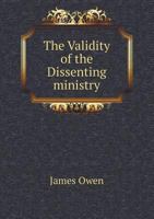 The Validity of the Dissenting Ministry: Or, the Ordaining Power of Presbyters, Evinced from the New Testament and Church History: In Four Parts 1363890123 Book Cover