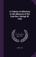A Tribute of Affection to the Memory of the Late Rev. George W. Cole (Classic Reprint) 1357466919 Book Cover