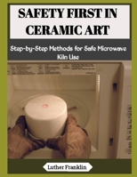 SAFETY FIRST IN CERAMIC ART: Step-by-Step Methods for Safe Microwave Kiln Use B0H28NFYGK Book Cover