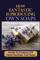 How Fantastic Is Producing Own Soaps: Guide To Produce DIY Hand Sanitizer And Soap: Making Hand Sanitizer At Home B09CKF4WL1 Book Cover