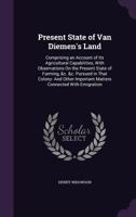 Present State of Van Diemen's Land: Comprising an Account of Its Agricultural Capabilities, with Observations on the Present State of Farming, &C. &C. Pursued in That Colony: And Other Important Matte 1340829762 Book Cover