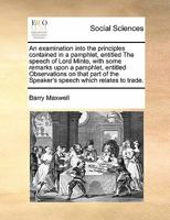 An examination into the principles contained in a pamphlet, entitled The speech of Lord Minto, with some remarks upon a pamphlet, entitled ... the Speaker's speech which relates to trade. 1171426836 Book Cover