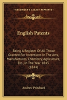 English Patents: Being A Register Of All Those Granted For Inventions In The Arts, Manufactures, Chemistry, Agriculture, Etc., In The Year 1843 1166929884 Book Cover