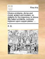 Choice emblems, divine and moral, antient and modern: or, delights for the ingenious, in above fifty select emblems, curiously ingraven upon copper-plates. ... 1140866796 Book Cover