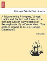 A Tribute to the Principles, Virtues, Habits and Public Usefulness of the Irish and Scotch Early Settlers of Pennsylvania 1017084548 Book Cover