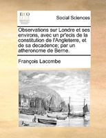 Observations sur Londre et ses environs, avec un pr'ecis de la constitution de l'Angleterre, et de sa decadence; par un atheronome de Berne. 1271941856 Book Cover