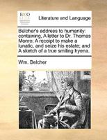 Belcher's address to humanity: containing, A letter to Dr. Thomas Monro; A receipt to make a lunatic, and seize his estate; and A sketch of a true smiling hyena. 1170553443 Book Cover