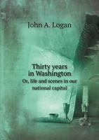 Thirty Years in Washington; Or, Life and Scenes in Our National Capital. Portraying the Wonderful Operations in All the Great Departments, and Describing Every Important Function of Our National Gover 1344124941 Book Cover