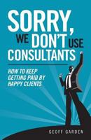 Sorry - We Don't Use Consultants: "How To Keep Getting Paid By Happy Clients" 1482675633 Book Cover