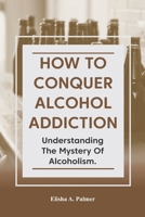 How to Conquer Alcohol Addiction: Understanding The Mystery Of Alcoholism. B0B3NF6B9B Book Cover