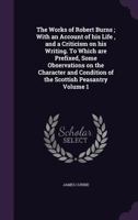 The Works of Robert Burns; With an Account of His Life, and a Criticism on His Writing. to Which Are Prefixed, Some Observations on the Character and Condition of the Scottish Peasantry Volume 1 1347433961 Book Cover