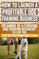 How to Launch a Profitable Dog Training Business: Dreaming of a Thriving Dog Training Business? Follow This Step-by-Step Profitable Plan! B0CW1SPMGX Book Cover