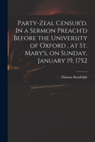 Party-zeal censur'd. In a sermon preach'd before the University of Oxford, at St. Mary's, on Sunday, January 19. 1752. By Thomas Randolph, ... 1013987969 Book Cover