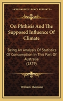 On Phthisis and the Supposed Influence of Climate: Being an Analysis of Statistics of Consumption in This Part of Australia. with Remarks on the Cause of the Increase of That Disease in Melbourne 1164853805 Book Cover