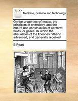 On the properties of matter, the principles of chemistry, and the nature and construction of aeriform fluids, or gases. In which the absurdities of ... hitherto advanced, and generally received 1171443749 Book Cover
