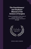 The Practitioners' and Students' Manual of the Science of Surgery: Being a Compendium of the Course of Lectures Delivered in the Homoeopathic College, University of Michigan 1357918062 Book Cover