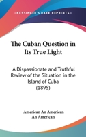 The Cuban Question in Its True Light: A Dispassionate and Truthful Review of the Situation in the Island of Cuba 112075531X Book Cover