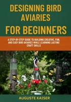 DESIGNING BIRD AVIARIES FOR BEGINNERS: A Step-By-Step Guide To Building Creative, Fun, And Easy Bird Aviaries While Learning Lasting Craft Skills B0FRR5HX11 Book Cover