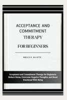 ACCEPTANCE AND COMMITMENT THERAPY FOR BEGINNERS: Acceptance and Commitment Therapy for Beginners: Reduce Stress, Overcome Negative Thoughts, and Boost Emotional Well-Being B0G4MKD3TQ Book Cover