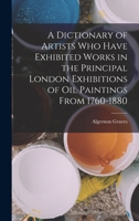 A Dictionary of Artists Who Have Exhibited Works in the Principal London Exhibitions of Oil Paintings From 1760-1880 B0BN3PDDF2 Book Cover