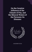 On the Curative Influence of the Climate of Pau, and the Mineral Waters of the Pyrenees on Diseases 1358046743 Book Cover