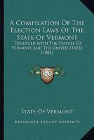 A Compilation Of The Election Laws Of The State Of Vermont: Together With The Statues Of Vermont And The United States 1166417859 Book Cover