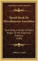 Sketch Book Or Miscellaneous Anecdotes: Illustrating A Variety Of Topics Proper To The Pulpit And Platform 1167005406 Book Cover