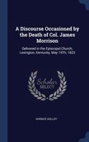 A Discourse Occasioned by the Death of Col. James Morrison: Delivered in the Episcopol Church, Lexington, Kentucky, May 19Th, 1823 1275859445 Book Cover