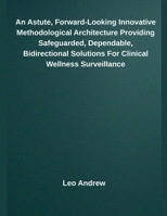 An Astute, Forward-Looking Innovative Methodological Architecture Providing Safeguarded, Dependable, Bidirectional Solutions For Clinical Wellness Surveillance B0F86YL86F Book Cover
