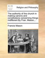 The authority of the church in making canons and constitutions concerning things indifferent By Fran. Mason,... 1171010109 Book Cover
