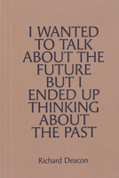 Richard Deacon: I Wanted to Talk about the Future But I Ended Up Thinking about the Past 0947830758 Book Cover