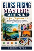 Glass Fusing Mastery Blueprint for Beginners: A Practical Step-by-Step Guide to Kiln-Formed Glass, Creative Design, Safe Studio Practices, Decorative Projects, and Professional Artistic Growth B0H598CP7Y Book Cover