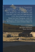 History of Pasadena, Comprising an Account of the Native Indian, the Early Spanish, the Mexican, the American, the Colony, and the Incorporated City, ... Canyons, Waterfalls and Other Objects 1015803091 Book Cover