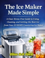 The Ice Maker Made Simple: A Clear, Stress-Free Guide to Using, Cleaning, and Getting the Best Ice from Your EUHOMY Countertop Ice Maker B0GDQC3F9H Book Cover