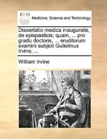 Dissertatio medica inauguralis, de epispasticis; quam, ... pro gradu doctoris, ... eruditorum examini subjicit Gulielmus Irvine, ... 1140992295 Book Cover