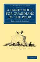 A Handy Book for Guardians of the Poor: Being a Complete Manual of the Duties of the Office, the Treatment of Typical Cases, with Practical Examples, Etc., Etc. 1108036856 Book Cover