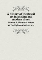 A History of Theatrical Art in Ancient and Modern Times Volume 5. the Great Actors of the Eighteenth Centrury 5518608241 Book Cover